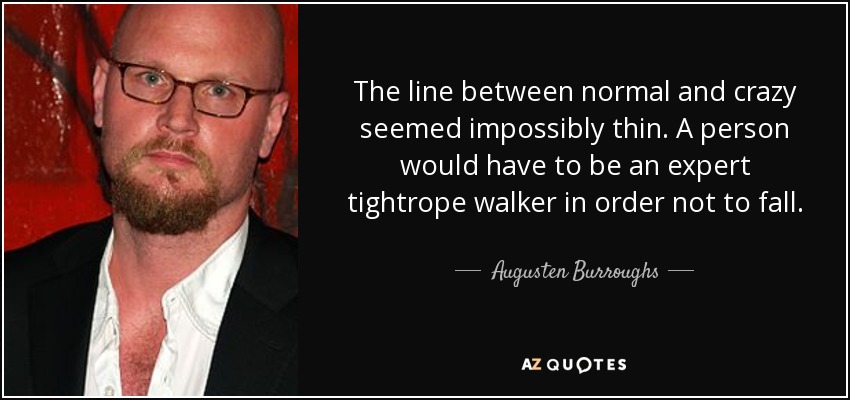 The line between normal and crazy seemed impossibly thin. A person would have to be an expert tightrope walker in order not to fall. - Augusten Burroughs