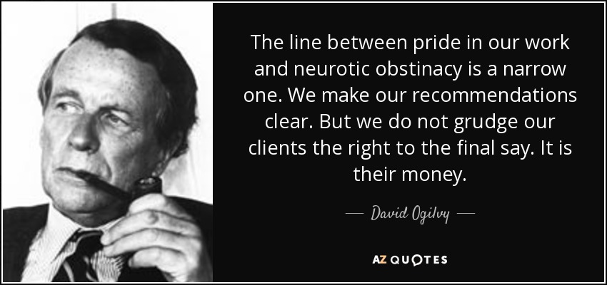 The line between pride in our work and neurotic obstinacy is a narrow one. We make our recommendations clear. But we do not grudge our clients the right to the final say. It is their money. - David Ogilvy