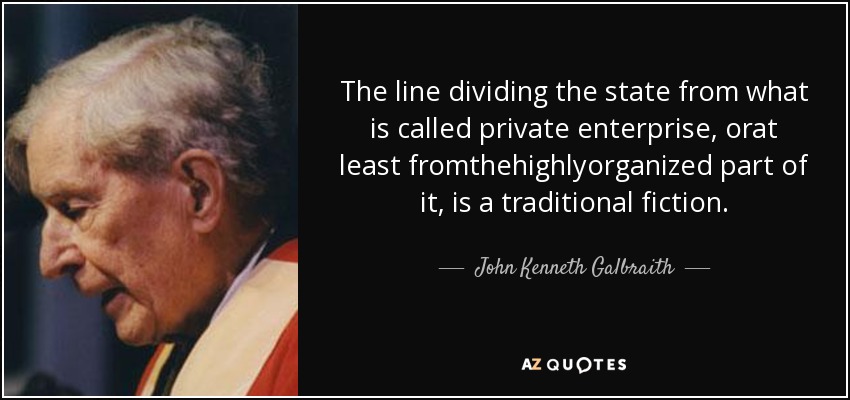 The line dividing the state from what is called private enterprise, orat least fromthehighlyorganized part of it, is a traditional fiction. - John Kenneth Galbraith