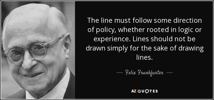 The line must follow some direction of policy, whether rooted in logic or experience. Lines should not be drawn simply for the sake of drawing lines. - Felix Frankfurter