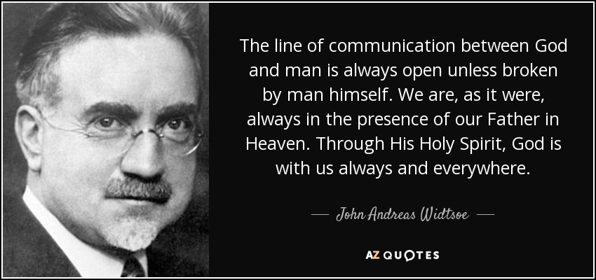 The line of communication between God and man is always open unless broken by man himself. We are, as it were, always in the presence of our Father in Heaven. Through His Holy Spirit, God is with us always and everywhere. - John Andreas Widtsoe