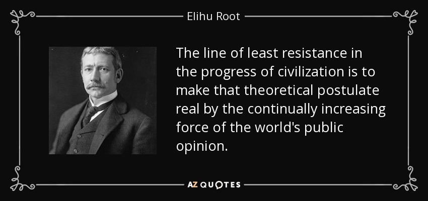 The line of least resistance in the progress of civilization is to make that theoretical postulate real by the continually increasing force of the world's public opinion. - Elihu Root