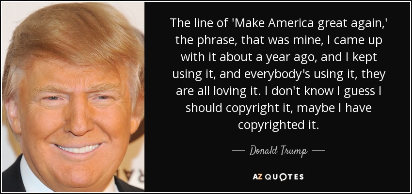The line of 'Make America great again,' the phrase, that was mine, I came up with it about a year ago, and I kept using it, and everybody's using it, they are all loving it. I don't know I guess I should copyright it, maybe I have copyrighted it. - Donald Trump