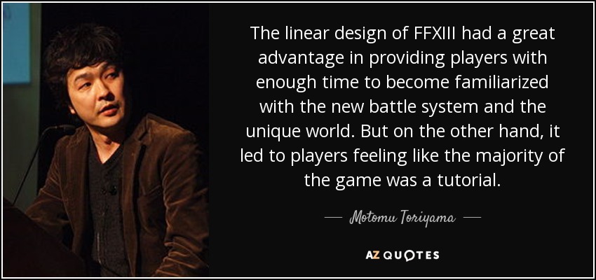 The linear design of FFXIII had a great advantage in providing players with enough time to become familiarized with the new battle system and the unique world. But on the other hand, it led to players feeling like the majority of the game was a tutorial. - Motomu Toriyama