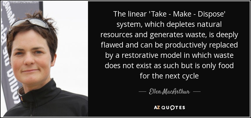The linear 'Take - Make - Dispose' system, which depletes natural resources and generates waste, is deeply flawed and can be productively replaced by a restorative model in which waste does not exist as such but is only food for the next cycle - Ellen MacArthur
