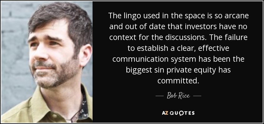 The lingo used in the space is so arcane and out of date that investors have no context for the discussions. The failure to establish a clear, effective communication system has been the biggest sin private equity has committed. - Bob Rice