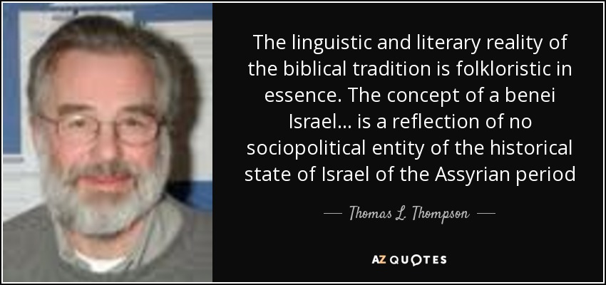 The linguistic and literary reality of the biblical tradition is folkloristic in essence. The concept of a benei Israel ... is a reflection of no sociopolitical entity of the historical state of Israel of the Assyrian period - Thomas L. Thompson