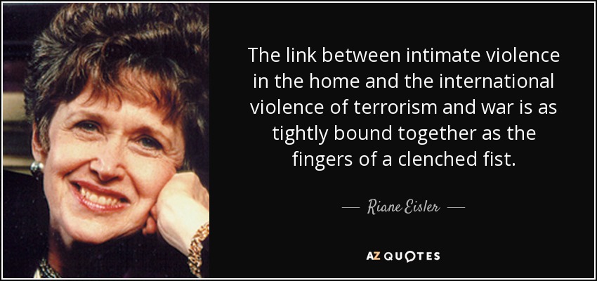 The link between intimate violence in the home and the international violence of terrorism and war is as tightly bound together as the fingers of a clenched fist. - Riane Eisler