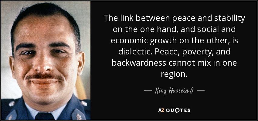 The link between peace and stability on the one hand, and social and economic growth on the other, is dialectic. Peace, poverty, and backwardness cannot mix in one region. - King Hussein I