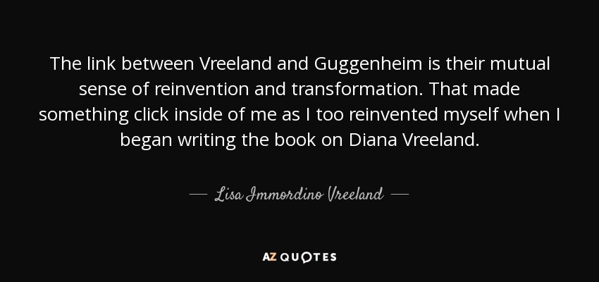 The link between Vreeland and Guggenheim is their mutual sense of reinvention and transformation. That made something click inside of me as I too reinvented myself when I began writing the book on Diana Vreeland . - Lisa Immordino Vreeland