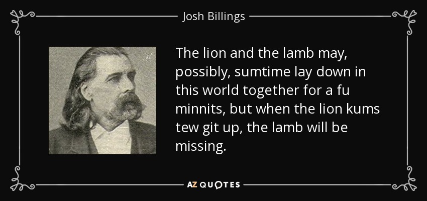 The lion and the lamb may, possibly, sumtime lay down in this world together for a fu minnits, but when the lion kums tew git up, the lamb will be missing. - Josh Billings