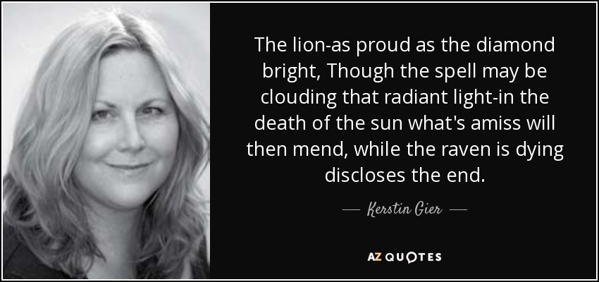 The lion-as proud as the diamond bright, Though the spell may be clouding that radiant light-in the death of the sun what's amiss will then mend, while the raven is dying discloses the end. - Kerstin Gier