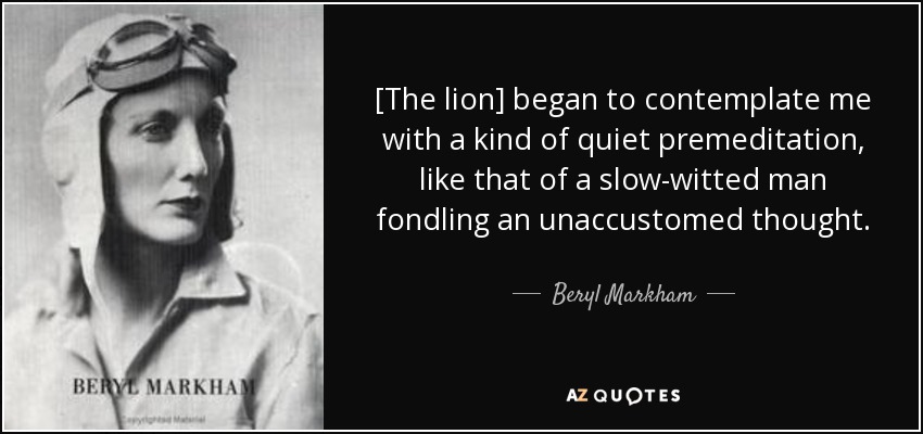 [The lion] began to contemplate me with a kind of quiet premeditation, like that of a slow-witted man fondling an unaccustomed thought. - Beryl Markham