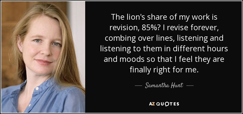 The lion's share of my work is revision, 85%? I revise forever, combing over lines, listening and listening to them in different hours and moods so that I feel they are finally right for me. - Samantha Hunt