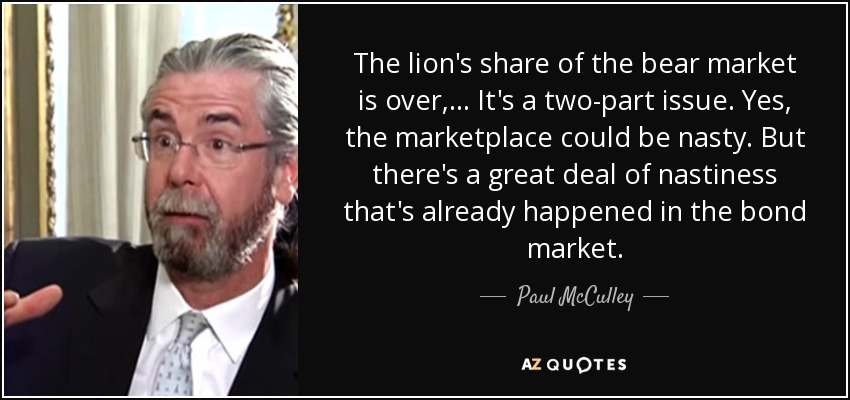 The lion's share of the bear market is over, ... It's a two-part issue. Yes, the marketplace could be nasty. But there's a great deal of nastiness that's already happened in the bond market. - Paul McCulley