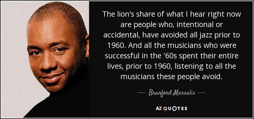 The lion's share of what I hear right now are people who, intentional or accidental, have avoided all jazz prior to 1960. And all the musicians who were successful in the '60s spent their entire lives, prior to 1960, listening to all the musicians these people avoid. - Branford Marsalis