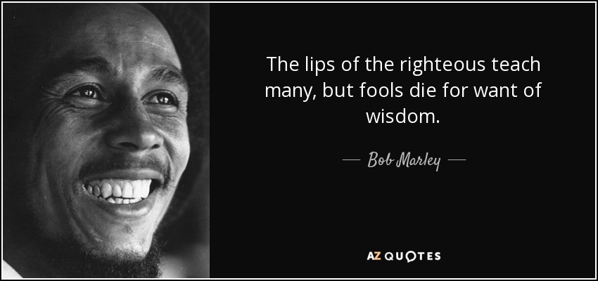 The lips of the righteous teach many, but fools die for want of wisdom. - Bob Marley