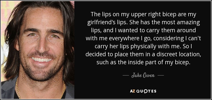 The lips on my upper right bicep are my girlfriend's lips. She has the most amazing lips, and I wanted to carry them around with me everywhere I go, considering I can't carry her lips physically with me. So I decided to place them in a discreet location, such as the inside part of my bicep. - Jake Owen