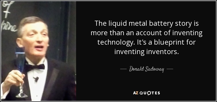 The liquid metal battery story is more than an account of inventing technology. It's a blueprint for inventing inventors. - Donald Sadoway