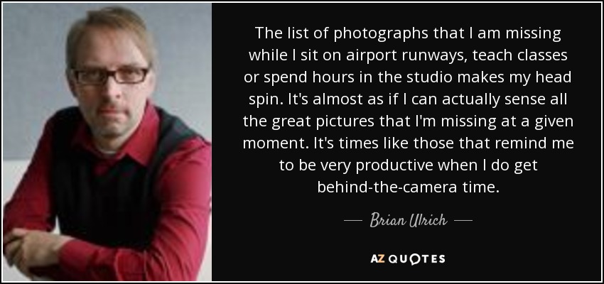 The list of photographs that I am missing while I sit on airport runways, teach classes or spend hours in the studio makes my head spin. It's almost as if I can actually sense all the great pictures that I'm missing at a given moment. It's times like those that remind me to be very productive when I do get behind-the-camera time. - Brian Ulrich