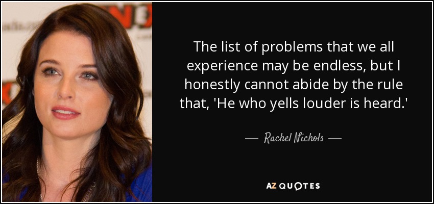 The list of problems that we all experience may be endless, but I honestly cannot abide by the rule that, 'He who yells louder is heard.' - Rachel Nichols