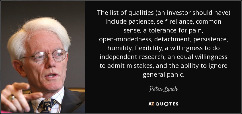 The list of qualities (an investor should have) include patience, self-reliance, common sense, a tolerance for pain, open-mindedness, detachment, persistence, humility, flexibility, a willingness to do independent research, an equal willingness to admit mistakes, and the ability to ignore general panic. - Peter Lynch