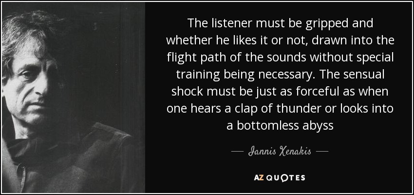 The listener must be gripped and whether he likes it or not, drawn into the flight path of the sounds without special training being necessary. The sensual shock must be just as forceful as when one hears a clap of thunder or looks into a bottomless abyss - Iannis Xenakis