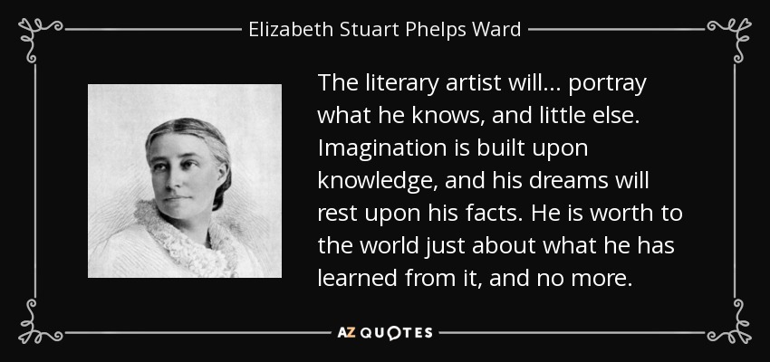 The literary artist will ... portray what he knows, and little else. Imagination is built upon knowledge, and his dreams will rest upon his facts. He is worth to the world just about what he has learned from it, and no more. - Elizabeth Stuart Phelps Ward