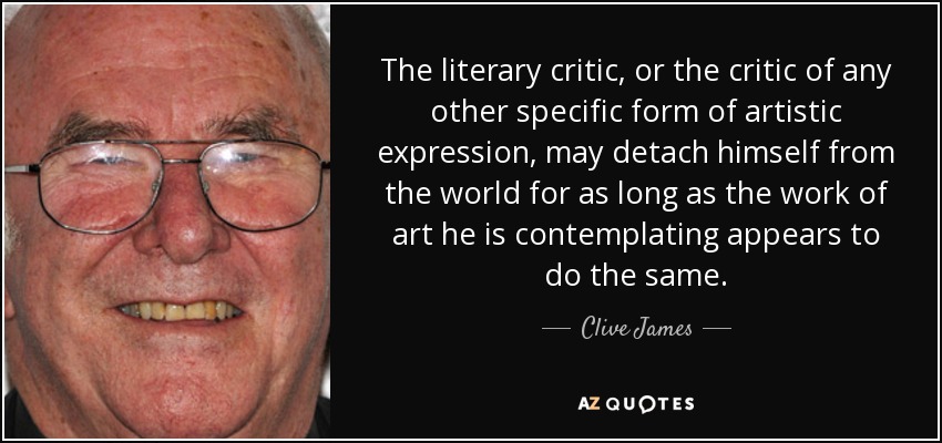 The literary critic, or the critic of any other specific form of artistic expression, may detach himself from the world for as long as the work of art he is contemplating appears to do the same. - Clive James