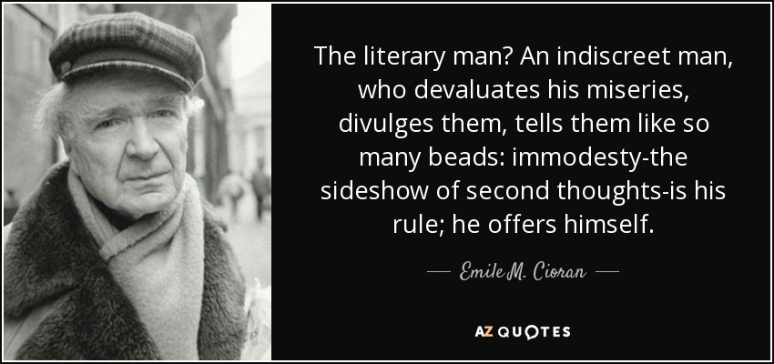 The literary man? An indiscreet man, who devaluates his miseries, divulges them, tells them like so many beads: immodesty-the sideshow of second thoughts-is his rule; he offers himself. - Emile M. Cioran