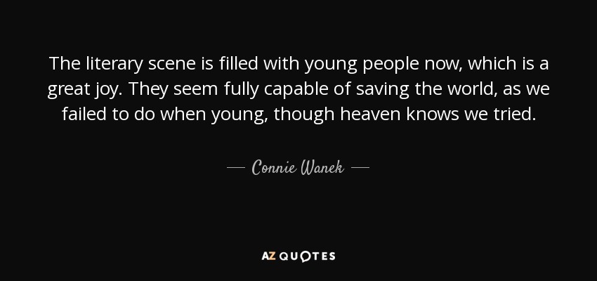 The literary scene is filled with young people now, which is a great joy. They seem fully capable of saving the world, as we failed to do when young, though heaven knows we tried. - Connie Wanek