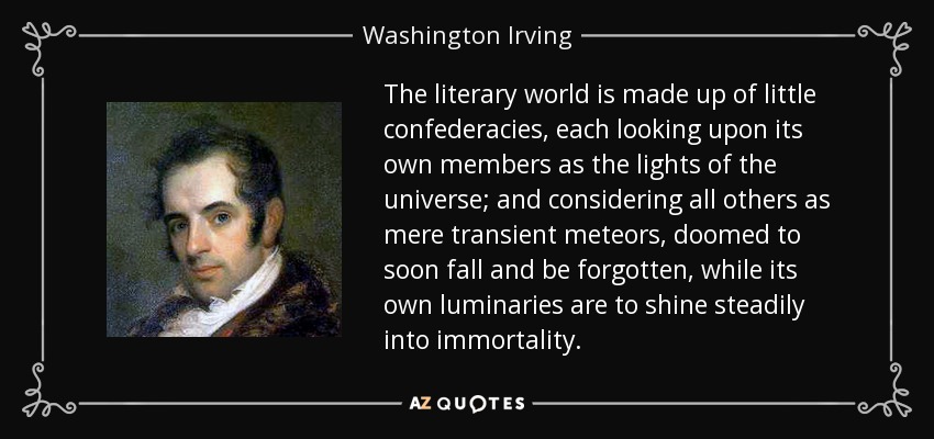 The literary world is made up of little confederacies, each looking upon its own members as the lights of the universe; and considering all others as mere transient meteors, doomed to soon fall and be forgotten, while its own luminaries are to shine steadily into immortality. - Washington Irving