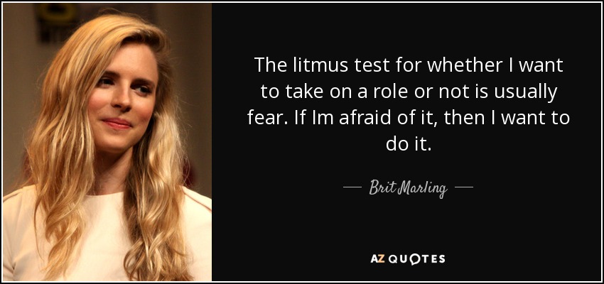 The litmus test for whether I want to take on a role or not is usually fear. If Im afraid of it, then I want to do it. - Brit Marling