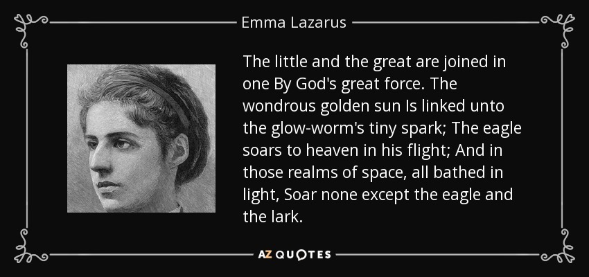 The little and the great are joined in one By God's great force. The wondrous golden sun Is linked unto the glow-worm's tiny spark; The eagle soars to heaven in his flight; And in those realms of space, all bathed in light, Soar none except the eagle and the lark. - Emma Lazarus