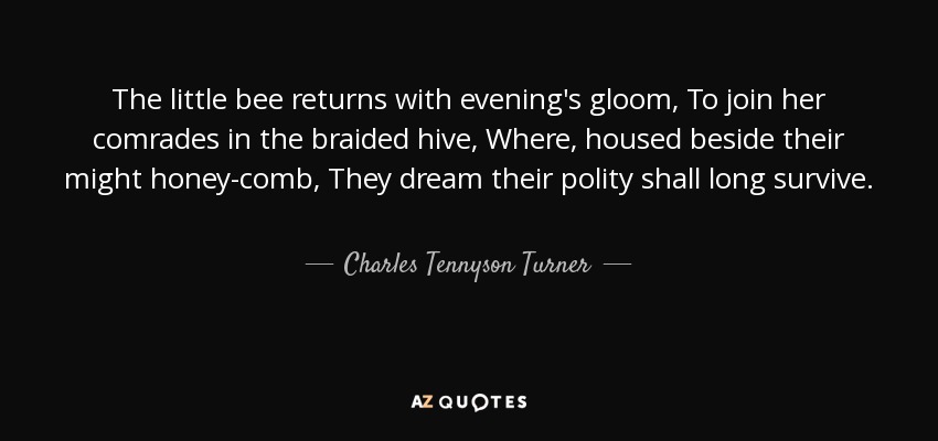The little bee returns with evening's gloom, To join her comrades in the braided hive, Where, housed beside their might honey-comb, They dream their polity shall long survive. - Charles Tennyson Turner