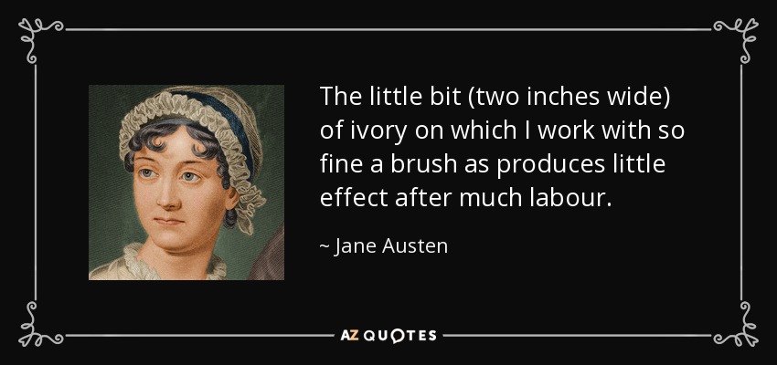 The little bit (two inches wide) of ivory on which I work with so fine a brush as produces little effect after much labour. - Jane Austen