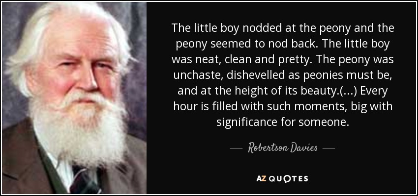 The little boy nodded at the peony and the peony seemed to nod back. The little boy was neat, clean and pretty. The peony was unchaste, dishevelled as peonies must be, and at the height of its beauty.(...) Every hour is filled with such moments, big with significance for someone. - Robertson Davies
