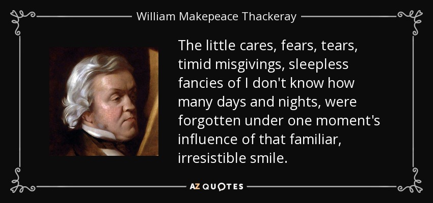 The little cares, fears, tears, timid misgivings, sleepless fancies of I don't know how many days and nights, were forgotten under one moment's influence of that familiar, irresistible smile. - William Makepeace Thackeray