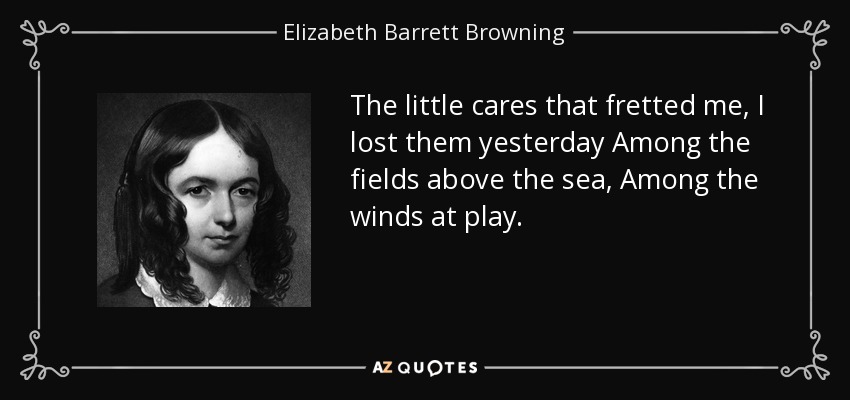 The little cares that fretted me, I lost them yesterday Among the fields above the sea, Among the winds at play. - Elizabeth Barrett Browning