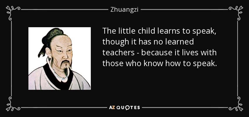 The little child learns to speak, though it has no learned teachers - because it lives with those who know how to speak. - Zhuangzi