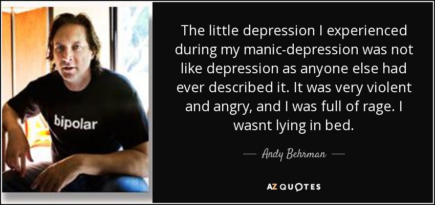 The little depression I experienced during my manic-depression was not like depression as anyone else had ever described it. It was very violent and angry, and I was full of rage. I wasnt lying in bed. - Andy Behrman