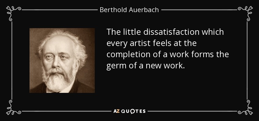 The little dissatisfaction which every artist feels at the completion of a work forms the germ of a new work. - Berthold Auerbach