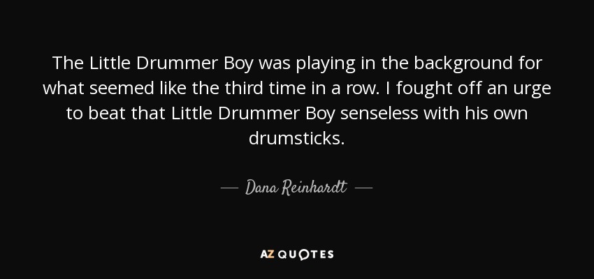 The Little Drummer Boy was playing in the background for what seemed like the third time in a row. I fought off an urge to beat that Little Drummer Boy senseless with his own drumsticks. - Dana Reinhardt