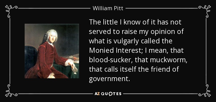 The little I know of it has not served to raise my opinion of what is vulgarly called the Monied Interest; I mean, that blood-sucker, that muckworm, that calls itself the friend of government. - William Pitt, 1st Earl of Chatham