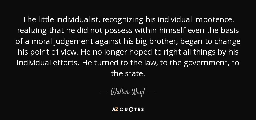 The little individualist, recognizing his individual impotence, realizing that he did not possess within himself even the basis of a moral judgement against his big brother, began to change his point of view. He no longer hoped to right all things by his individual efforts. He turned to the law, to the government, to the state. - Walter Weyl