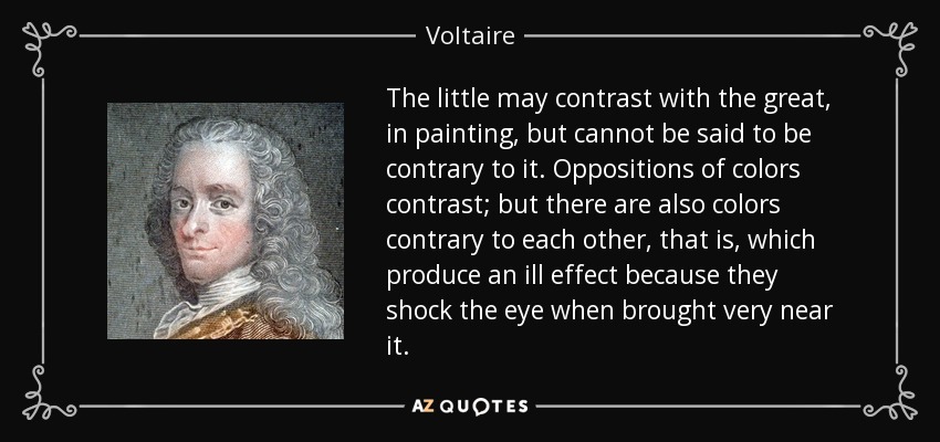 The little may contrast with the great, in painting, but cannot be said to be contrary to it. Oppositions of colors contrast; but there are also colors contrary to each other, that is, which produce an ill effect because they shock the eye when brought very near it. - Voltaire