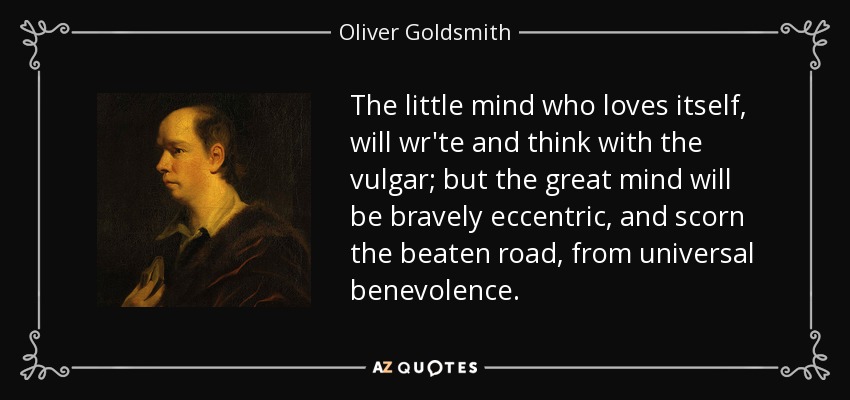 The little mind who loves itself, will wr'te and think with the vulgar; but the great mind will be bravely eccentric, and scorn the beaten road, from universal benevolence. - Oliver Goldsmith