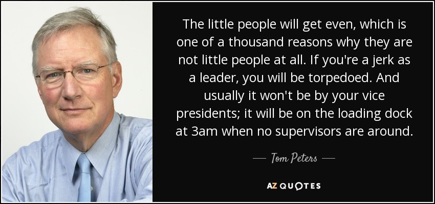 The little people will get even, which is one of a thousand reasons why they are not little people at all. If you're a jerk as a leader, you will be torpedoed. And usually it won't be by your vice presidents; it will be on the loading dock at 3am when no supervisors are around. - Tom Peters