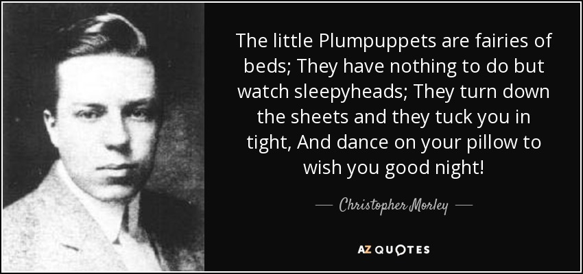 The little Plumpuppets are fairies of beds; They have nothing to do but watch sleepyheads; They turn down the sheets and they tuck you in tight, And dance on your pillow to wish you good night! - Christopher Morley