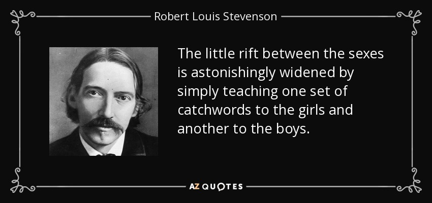 The little rift between the sexes is astonishingly widened by simply teaching one set of catchwords to the girls and another to the boys. - Robert Louis Stevenson